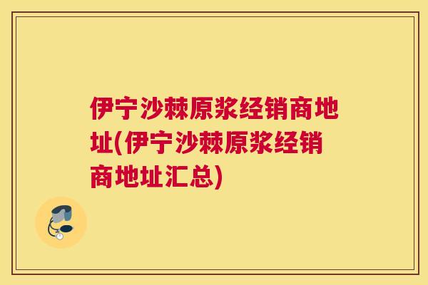 伊宁沙棘原浆经销商地址(伊宁沙棘原浆经销商地址汇总)