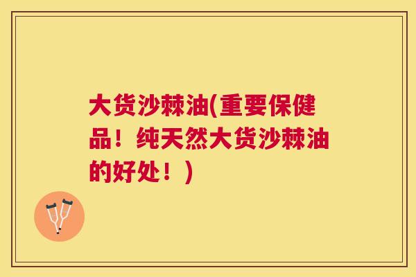 大货沙棘油(重要保健品！纯天然大货沙棘油的好处！)