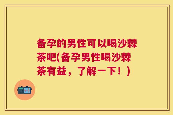 备孕的男性可以喝沙棘茶吧(备孕男性喝沙棘茶有益,了解一下!)