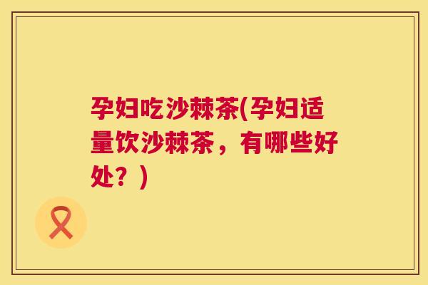 孕妇吃沙棘茶(孕妇适量饮沙棘茶，有哪些好处？)