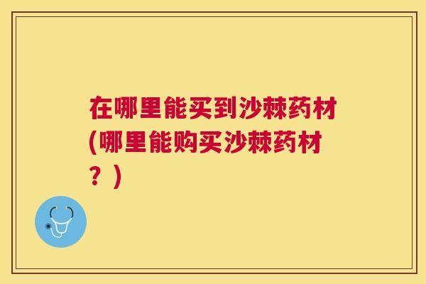 在哪里能买到沙棘药材(哪里能购买沙棘药材?)