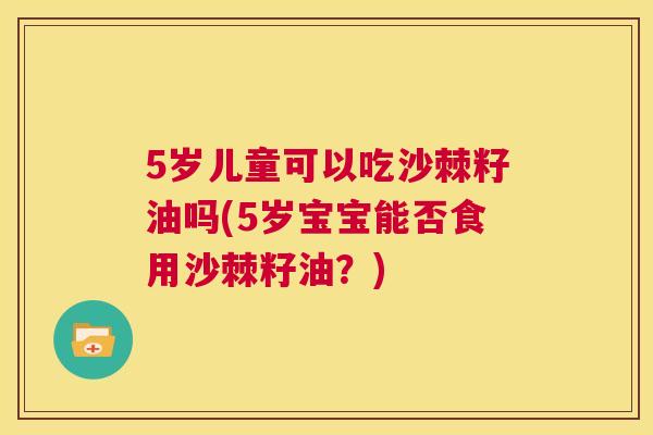 5岁儿童可以吃沙棘籽油吗(5岁宝宝能否食用沙棘籽油?)