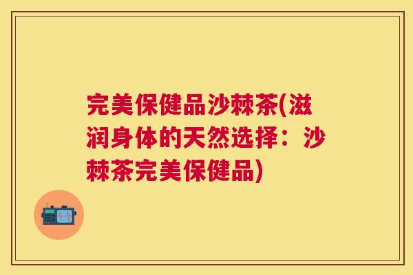 完美保健品沙棘茶(滋润身体的天然选择：沙棘茶完美保健品)