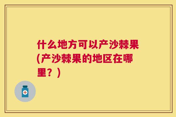 什么地方可以产沙棘果(产沙棘果的地区在哪里？)