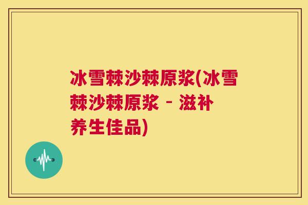 冰雪棘沙棘原浆(冰雪棘沙棘原浆 - 滋补养生佳品)