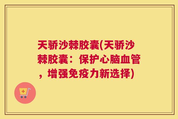 天骄沙棘胶囊(天骄沙棘胶囊:保护心脑血管,增强免疫力新选择)