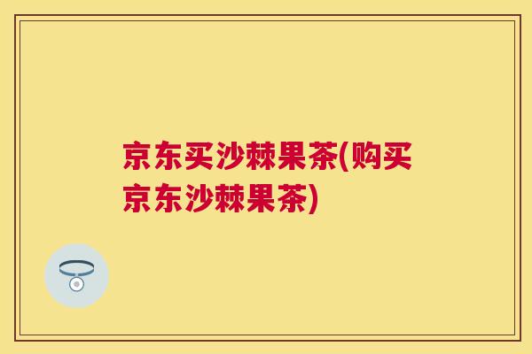 京东买沙棘果茶(购买京东沙棘果茶)