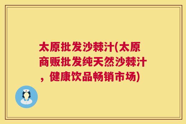 太原批发沙棘汁(太原商贩批发纯天然沙棘汁，健康饮品畅销市场)