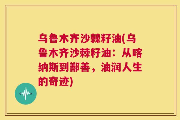 乌鲁木齐沙棘籽油(乌鲁木齐沙棘籽油：从喀纳斯到鄯善，油润人生的奇迹)
