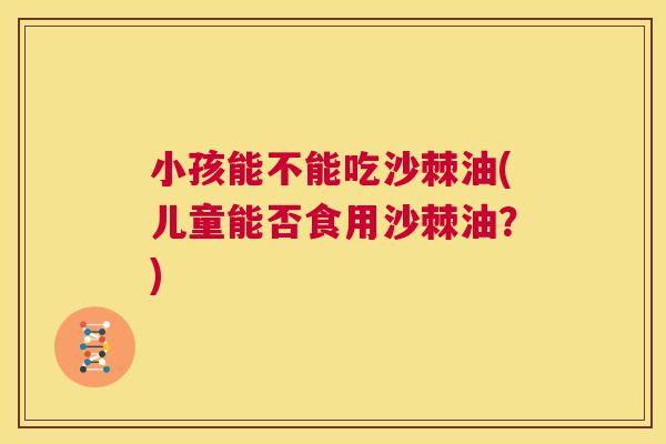 小孩能不能吃沙棘油(儿童能否食用沙棘油？)