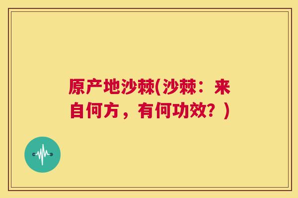 原产地沙棘(沙棘:来自何方,有何功效?) 原产地沙棘(沙棘:来自何方,有何功效?)