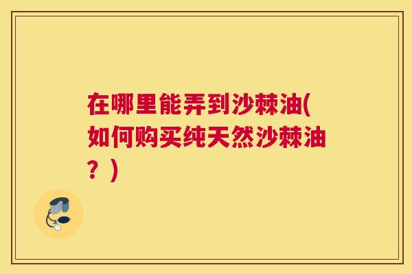 在哪里能弄到沙棘油(如何购买纯天然沙棘油？)