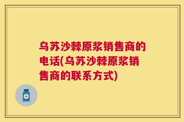 乌苏沙棘原浆销售商的电话(乌苏沙棘原浆销售商的联系方式)