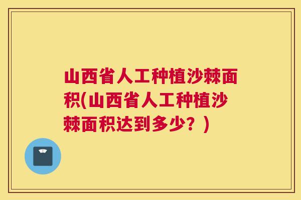 山西省人工种植沙棘面积(山西省人工种植沙棘面积达到多少?) 山西省人工种植沙棘面积(山西省人工种植沙棘面积达到多少?)
