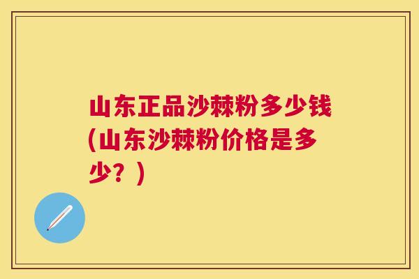 山东正品沙棘粉多少钱(山东沙棘粉价格是多少？)