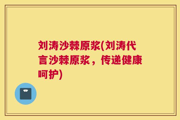 刘涛沙棘原浆(刘涛代言沙棘原浆,传递健康呵护)