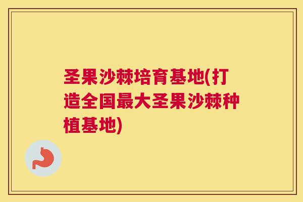 圣果沙棘培育基地(打造全国最大圣果沙棘种植基地)