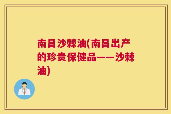 南昌沙棘油(南昌出产的珍贵保健品——沙棘油)