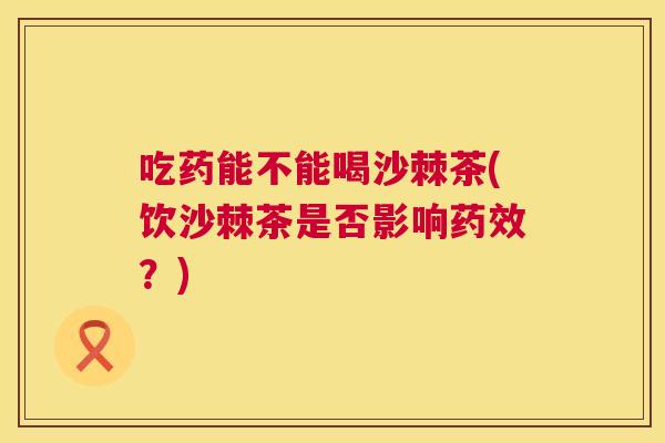 吃药能不能喝沙棘茶(饮沙棘茶是否影响药效？)