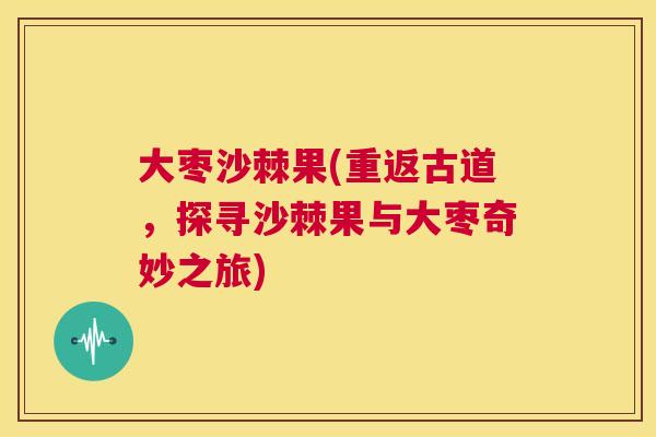 大枣沙棘果(重返古道,探寻沙棘果与大枣奇妙之旅)