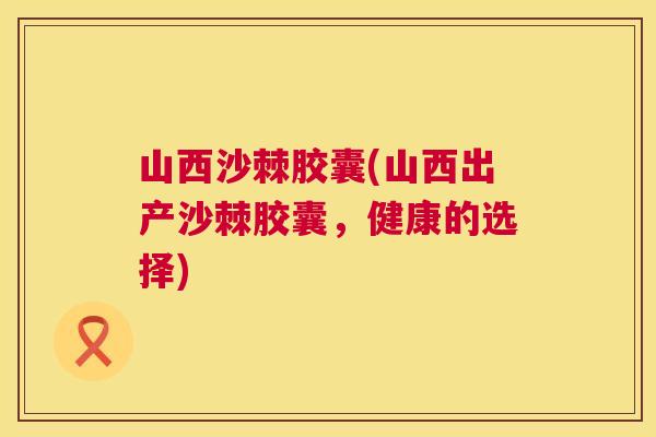 山西沙棘胶囊(山西出产沙棘胶囊，健康的选择)