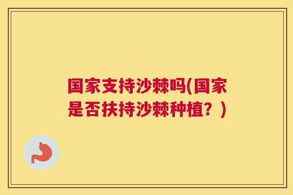 国家支持沙棘吗(国家是否扶持沙棘种植?)