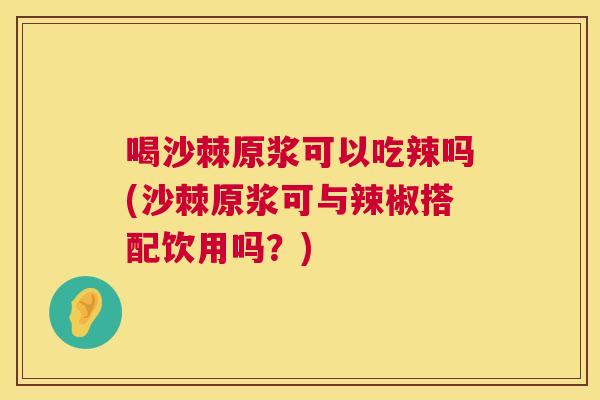 喝沙棘原浆可以吃辣吗(沙棘原浆可与辣椒搭配饮用吗?) 喝沙棘原浆可以吃辣吗(沙棘原浆可与辣椒搭配饮用吗?)