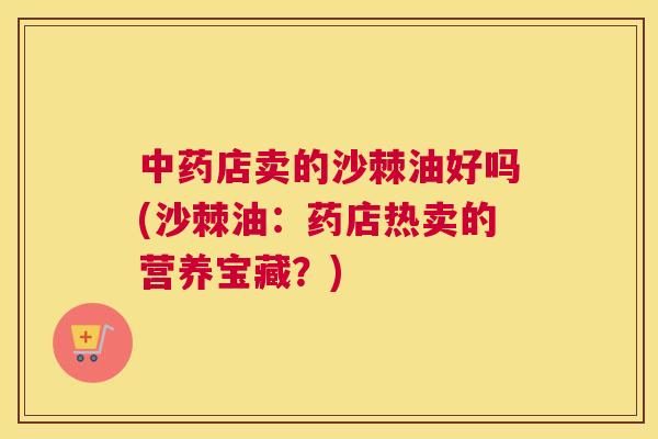 中药店卖的沙棘油好吗(沙棘油:药店热卖的营养宝藏?)