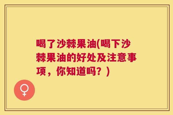 喝了沙棘果油(喝下沙棘果油的好处及注意事项，你知道吗？)