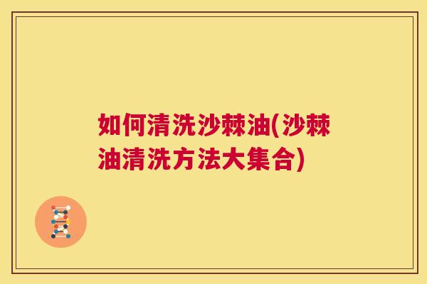 如何清洗沙棘油(沙棘油清洗方法大集合)