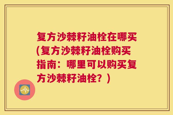 复方沙棘籽油栓在哪买(复方沙棘籽油栓购买指南：哪里可以购买复方沙棘籽油栓？)