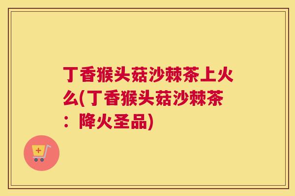 丁香猴头菇沙棘茶上火么(丁香猴头菇沙棘茶：降火圣品)