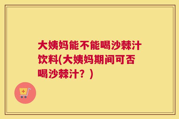 大姨妈能不能喝沙棘汁饮料(大姨妈期间可否喝沙棘汁?)