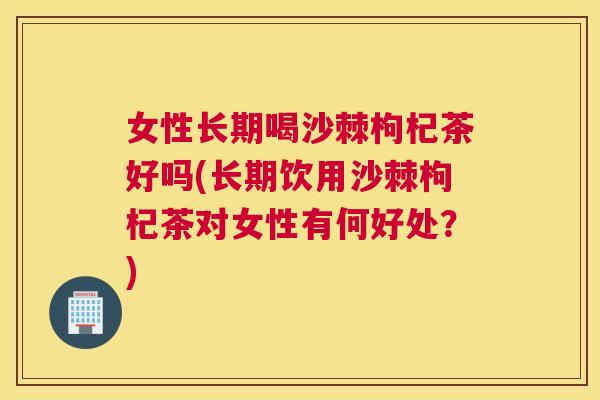 女性长期喝沙棘枸杞茶好吗(长期饮用沙棘枸杞茶对女性有何好处？)