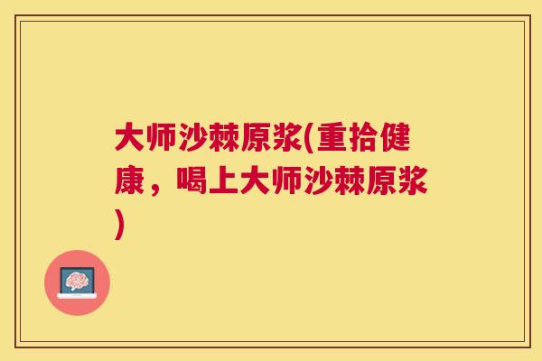大师沙棘原浆(重拾健康，喝上大师沙棘原浆)