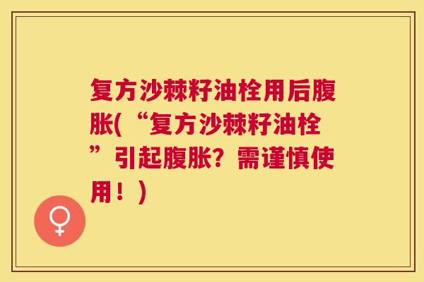 复方沙棘籽油栓用后腹胀(“复方沙棘籽油栓”引起腹胀?需谨慎使用!)