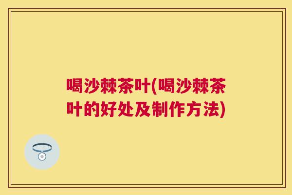 喝沙棘茶叶(喝沙棘茶叶的好处及制作方法)