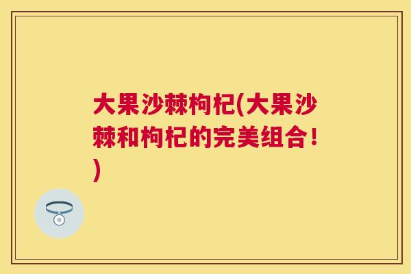 大果沙棘枸杞(大果沙棘和枸杞的完美组合!)