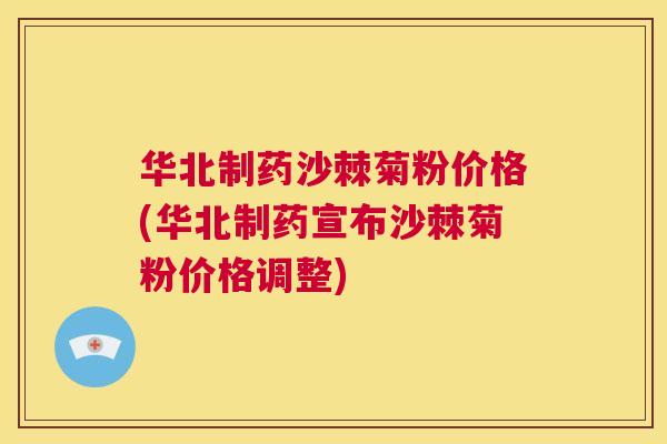 华北制药沙棘菊粉价格(华北制药宣布沙棘菊粉价格调整)