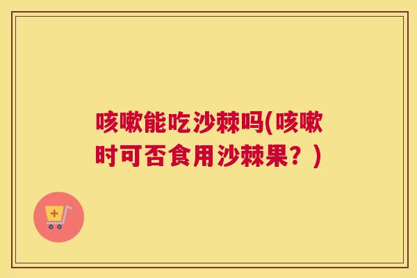 咳嗽能吃沙棘吗(咳嗽时可否食用沙棘果？)