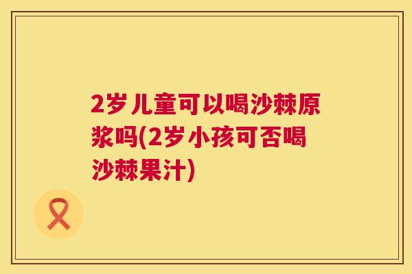 2岁儿童可以喝沙棘原浆吗(2岁小孩可否喝沙棘果汁)