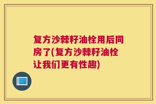 复方沙棘籽油栓用后同房了(复方沙棘籽油栓让我们更有性趣)