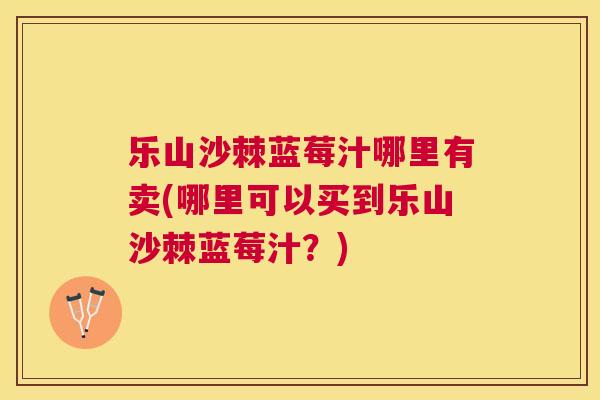 乐山沙棘蓝莓汁哪里有卖(哪里可以买到乐山沙棘蓝莓汁？)