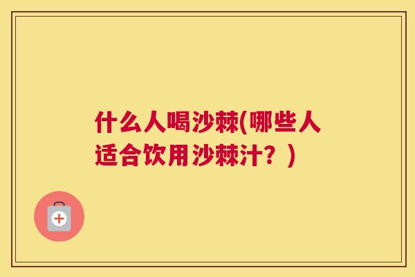 什么人喝沙棘(哪些人适合饮用沙棘汁?)