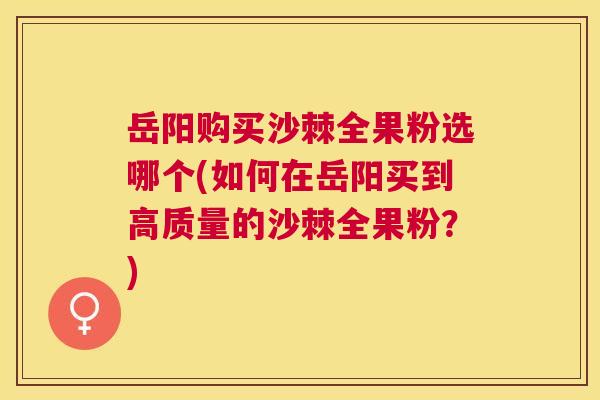 岳阳购买沙棘全果粉选哪个(如何在岳阳买到高质量的沙棘全果粉？)