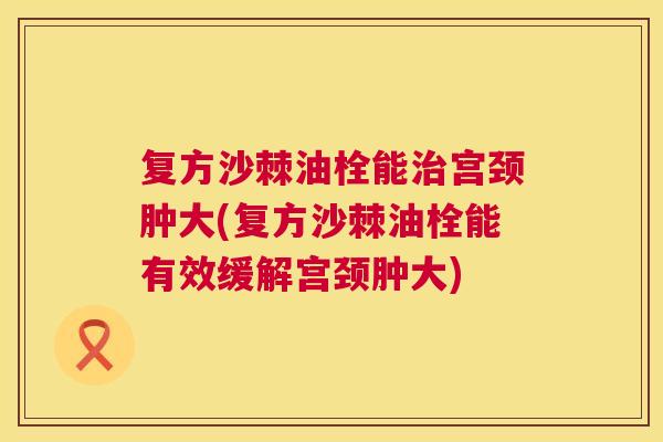 复方沙棘油栓能治宫颈肿大(复方沙棘油栓能有效缓解宫颈肿大)