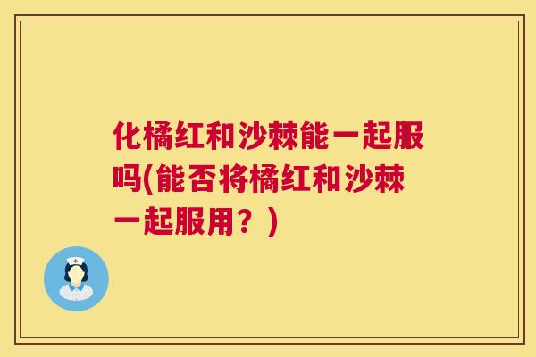 化橘红和沙棘能一起服吗(能否将橘红和沙棘一起服用?)