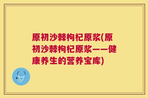 原初沙棘枸杞原浆(原初沙棘枸杞原浆——健康养生的营养宝库)