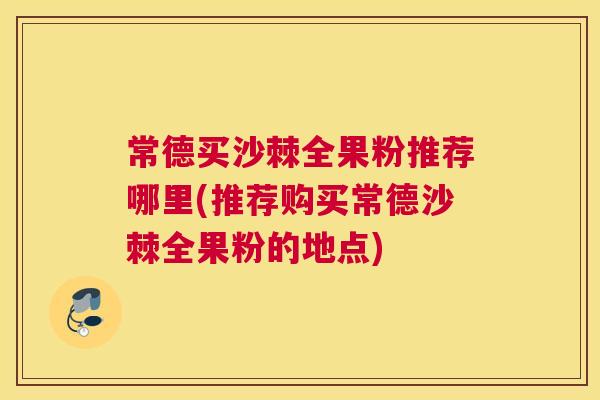 常德买沙棘全果粉推荐哪里(推荐购买常德沙棘全果粉的地点)