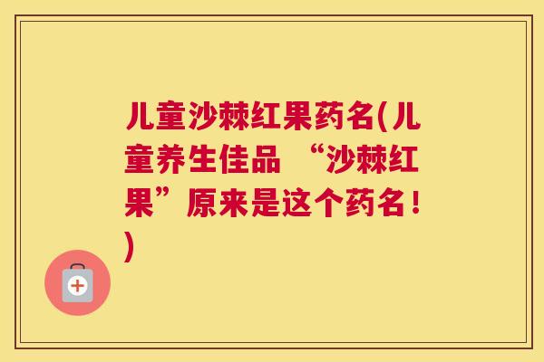 儿童沙棘红果药名(儿童养生佳品 “沙棘红果”原来是这个药名!)